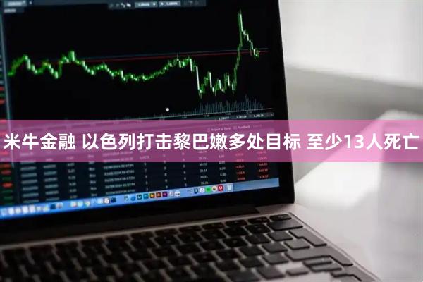 米牛金融 以色列打击黎巴嫩多处目标 至少13人死亡