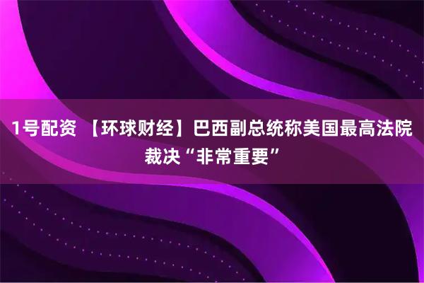 1号配资 【环球财经】巴西副总统称美国最高法院裁决“非常重要”