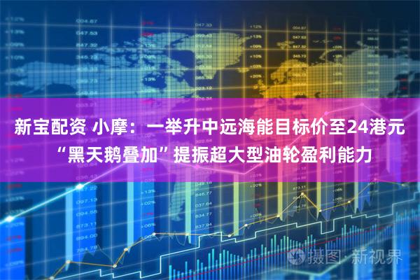 新宝配资 小摩：一举升中远海能目标价至24港元 “黑天鹅叠加”提振超大型油轮盈利能力