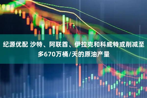 纪源优配 沙特、阿联酋、伊拉克和科威特或削减至多670万桶/天的原油产量