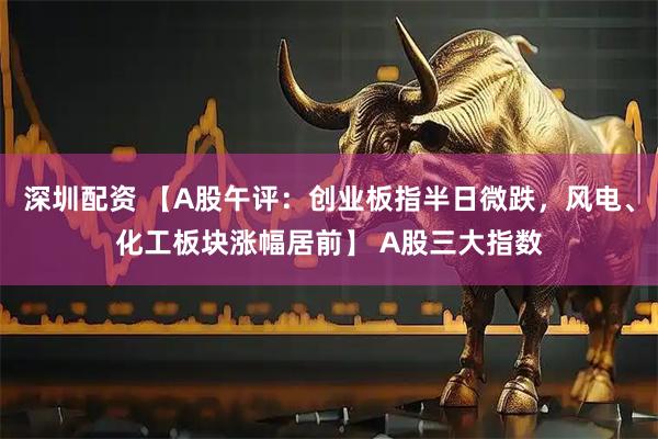 深圳配资 【A股午评：创业板指半日微跌，风电、化工板块涨幅居前】 A股三大指数