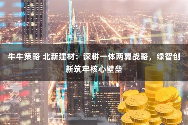 牛牛策略 北新建材：深耕一体两翼战略，绿智创新筑牢核心壁垒