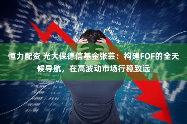 恒力配资 光大保德信基金张芸：构建FOF的全天候导航，在高波动市场行稳致远