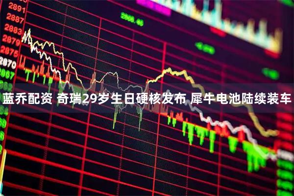 蓝乔配资 奇瑞29岁生日硬核发布 犀牛电池陆续装车