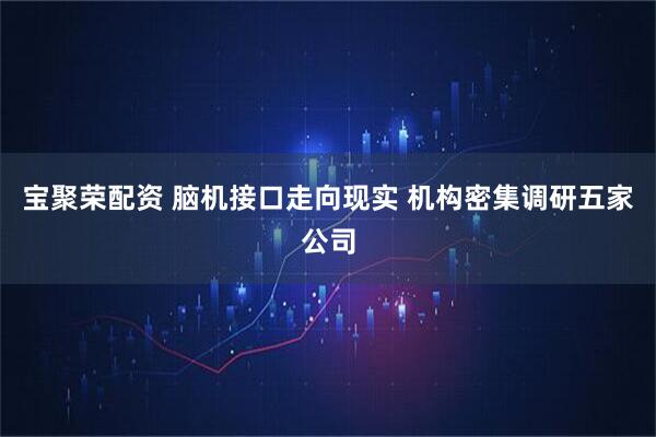 宝聚荣配资 脑机接口走向现实 机构密集调研五家公司