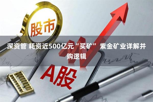 深资管 耗资近500亿元“买矿” 紫金矿业详解并购逻辑