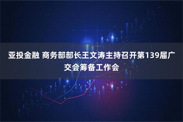 亚投金融 商务部部长王文涛主持召开第139届广交会筹备工作会