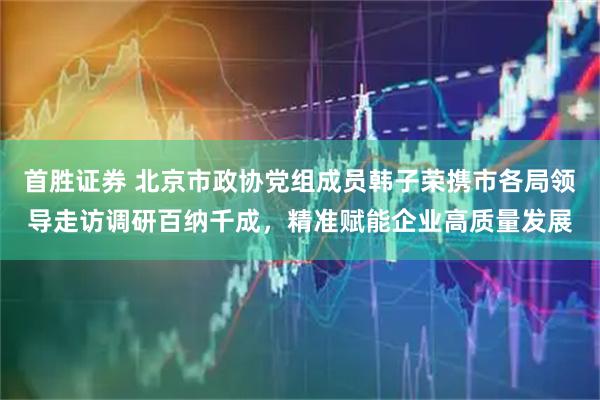 首胜证券 北京市政协党组成员韩子荣携市各局领导走访调研百纳千成，精准赋能企业高质量发展