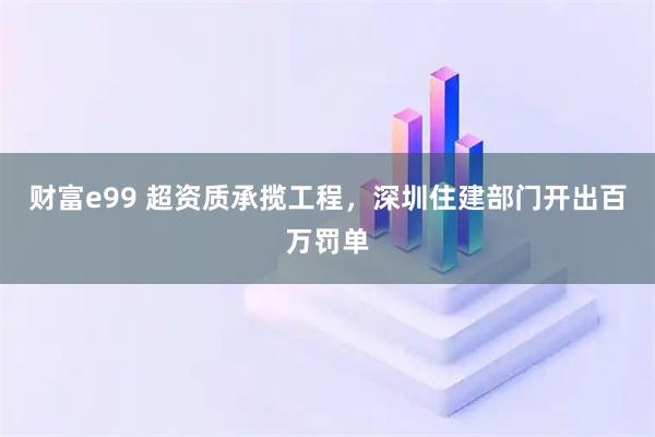 财富e99 超资质承揽工程，深圳住建部门开出百万罚单