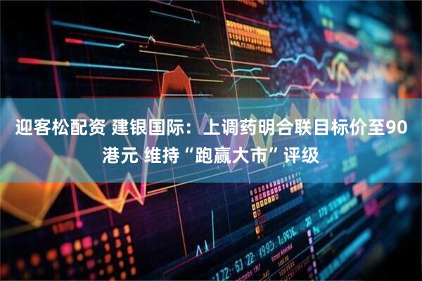迎客松配资 建银国际：上调药明合联目标价至90港元 维持“跑赢大市”评级