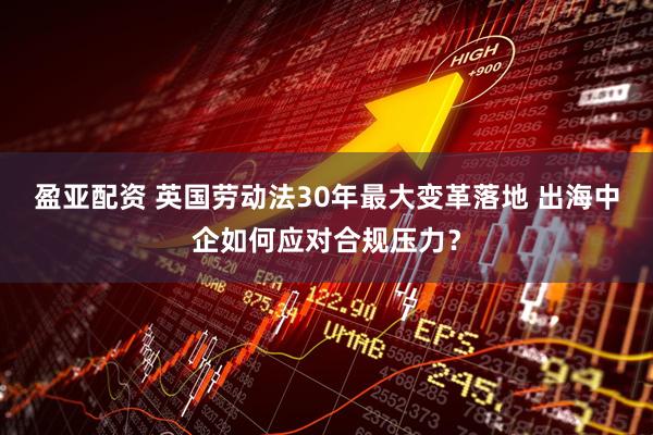 盈亚配资 英国劳动法30年最大变革落地 出海中企如何应对合规压力？