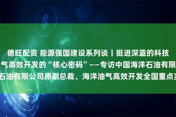 德旺配资 能源强国建设系列谈丨挺进深蓝的科技脊梁：探寻中国海洋油气高效开发的“核心密码”——专访中国海洋石油有限公司原副总裁、海洋油气高效开发全国重点实验室主任孙福街