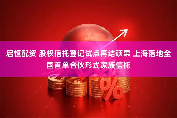启恒配资 股权信托登记试点再结硕果 上海落地全国首单合伙形式家族信托