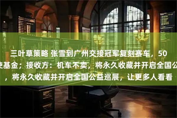 三叶草策略 张雪到广州交接冠军复刻赛车，500万元善款已捐嫣然天使基金；接收方：机车不卖，将永久收藏并开启全国公益巡展，让更多人看看