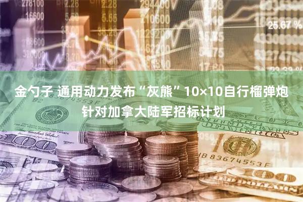 金勺子 通用动力发布“灰熊”10×10自行榴弹炮 针对加拿大陆军招标计划