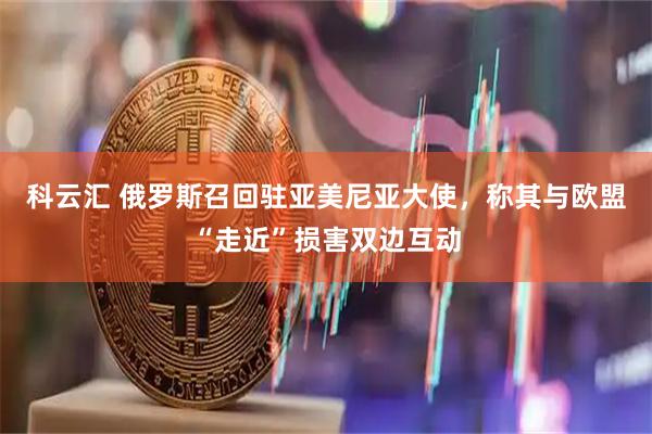 科云汇 俄罗斯召回驻亚美尼亚大使，称其与欧盟“走近”损害双边互动