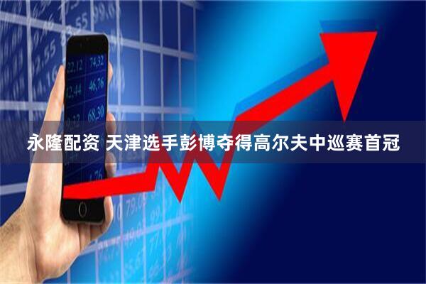 永隆配资 天津选手彭博夺得高尔夫中巡赛首冠