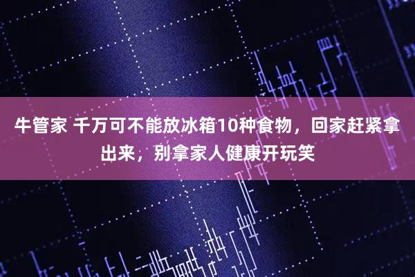 牛管家 千万可不能放冰箱10种食物，回家赶紧拿出来，别拿家人健康开玩笑