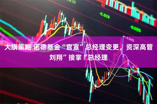 大旗策略 诺德基金“官宣”总经理变更，资深高管刘翔”接掌“总经理
