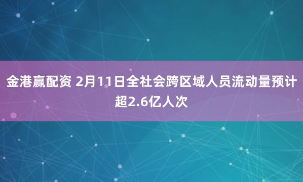 金港赢配资 2月11日全社会跨区域人员流动量预计超2.6亿人次