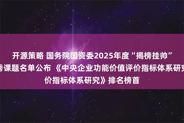 开源策略 国务院国资委2025年度“揭榜挂帅”研究课题优秀课题名单公布 《中央企业功能价值评价指标体系研究》排名榜首