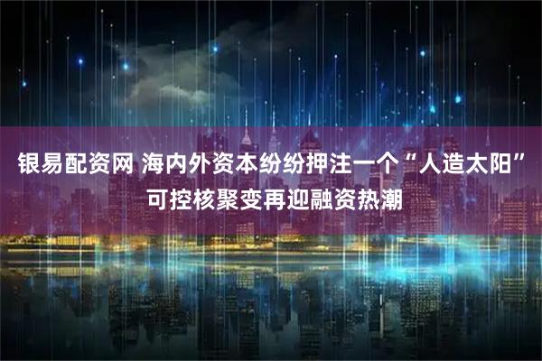 银易配资网 海内外资本纷纷押注一个“人造太阳” 可控核聚变再迎融资热潮