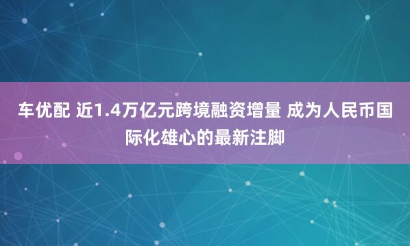 车优配 近1.4万亿元跨境融资增量 成为人民币国际化雄心的最新注脚