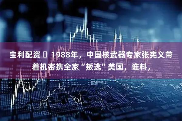 宝利配资 ☁1988年，中国核武器专家张宪义带着机密携全家“叛逃”美国，谁料，