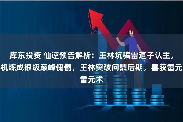 库东投资 仙逆预告解析：王林坑骗雷道子认主，趁机炼成银级巅峰傀儡，王林突破问鼎后期，喜获雷元术