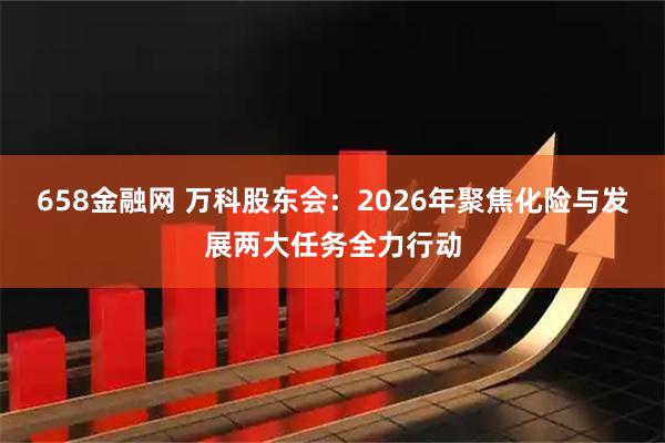 658金融网 万科股东会：2026年聚焦化险与发展两大任务全力行动
