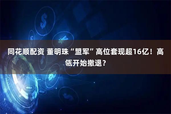 同花顺配资 董明珠“盟军”高位套现超16亿！高瓴开始撤退？