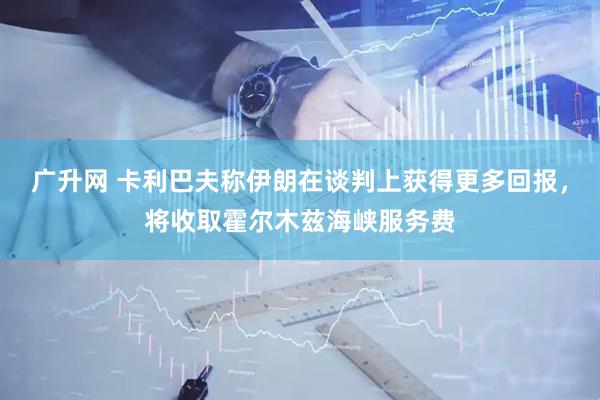 广升网 卡利巴夫称伊朗在谈判上获得更多回报，将收取霍尔木兹海峡服务费