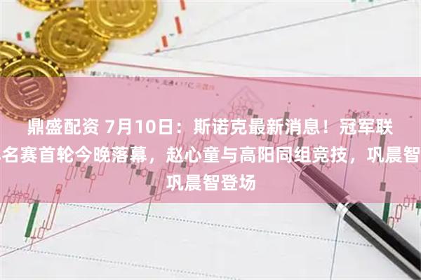 鼎盛配资 7月10日：斯诺克最新消息！冠军联赛排名赛首轮今晚落幕，赵心童与高阳同组竞技，巩晨智登场