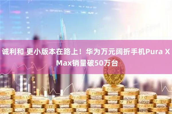 诚利和 更小版本在路上！华为万元阔折手机Pura X Max销量破50万台