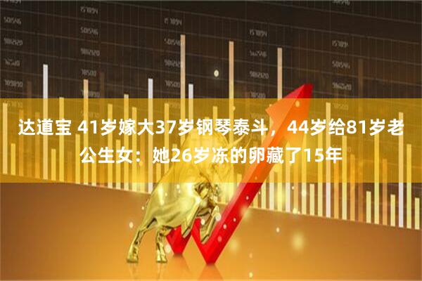 达道宝 41岁嫁大37岁钢琴泰斗，44岁给81岁老公生女：她26岁冻的卵藏了15年