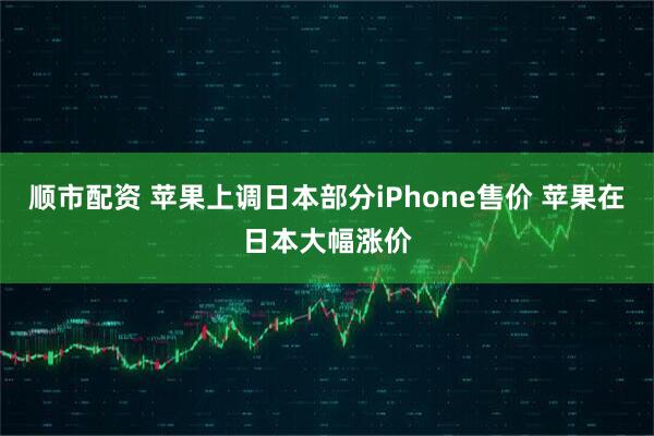 顺市配资 苹果上调日本部分iPhone售价 苹果在日本大幅涨价