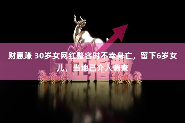 财惠赚 30岁女网红整容时不幸身亡，留下6岁女儿，当地已介入调查