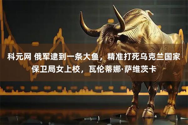 科元网 俄军逮到一条大鱼，精准打死乌克兰国家保卫局女上校，瓦伦蒂娜·萨维茨卡