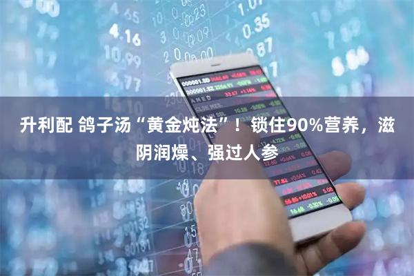 升利配 鸽子汤“黄金炖法”！锁住90%营养，滋阴润燥、强过人参