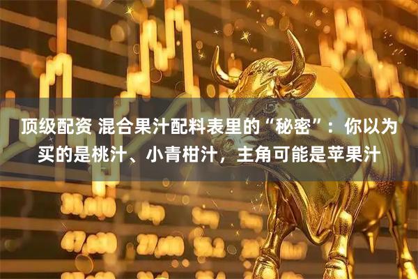 顶级配资 混合果汁配料表里的“秘密”：你以为买的是桃汁、小青柑汁，主角可能是苹果汁