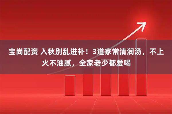 宝尚配资 入秋别乱进补！3道家常清润汤，不上火不油腻，全家老少都爱喝