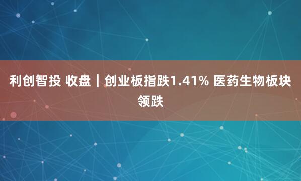 利创智投 收盘｜创业板指跌1.41% 医药生物板块领跌
