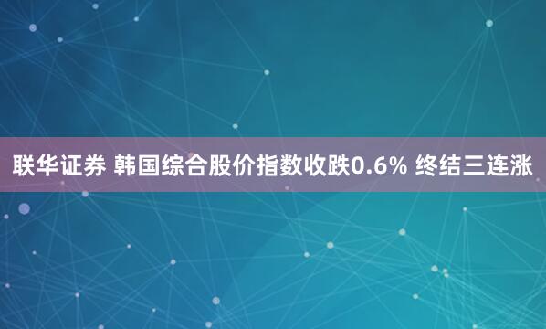 联华证券 韩国综合股价指数收跌0.6% 终结三连涨