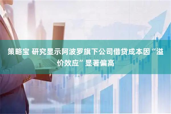 策略宝 研究显示阿波罗旗下公司借贷成本因“溢价效应”显著偏高